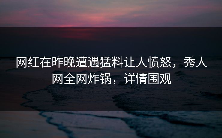 网红在昨晚遭遇猛料让人愤怒，秀人网全网炸锅，详情围观
