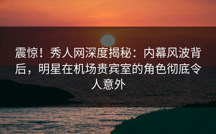 震惊！秀人网深度揭秘：内幕风波背后，明星在机场贵宾室的角色彻底令人意外