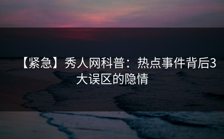 【紧急】秀人网科普：热点事件背后3大误区的隐情