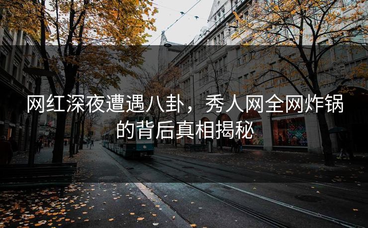 网红深夜遭遇八卦，秀人网全网炸锅的背后真相揭秘