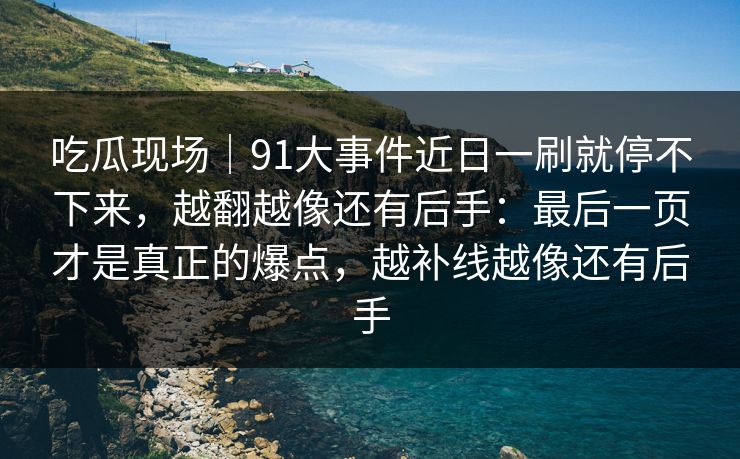 吃瓜现场｜91大事件近日一刷就停不下来，越翻越像还有后手：最后一页才是真正的爆点，越补线越像还有后手