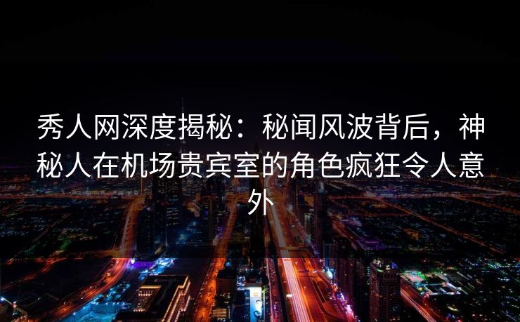 秀人网深度揭秘：秘闻风波背后，神秘人在机场贵宾室的角色疯狂令人意外