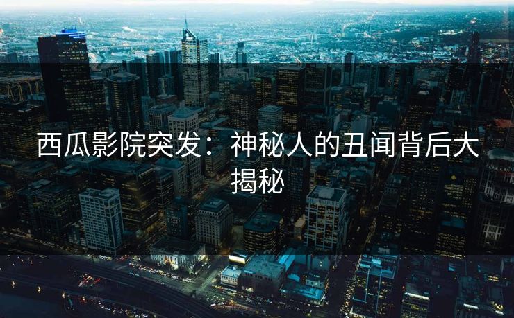 西瓜影院突发：神秘人的丑闻背后大揭秘