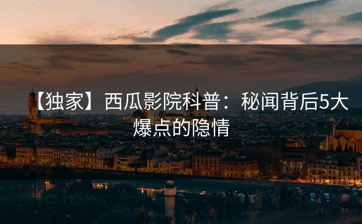 【独家】西瓜影院科普：秘闻背后5大爆点的隐情