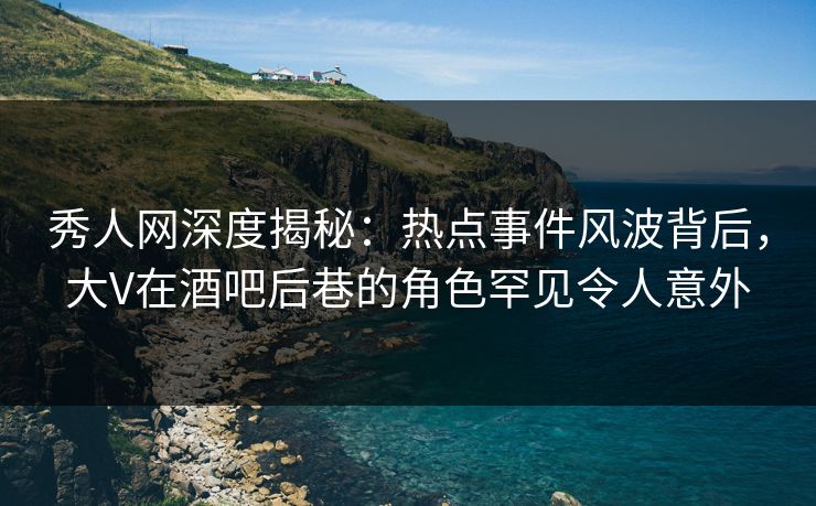 秀人网深度揭秘：热点事件风波背后，大V在酒吧后巷的角色罕见令人意外