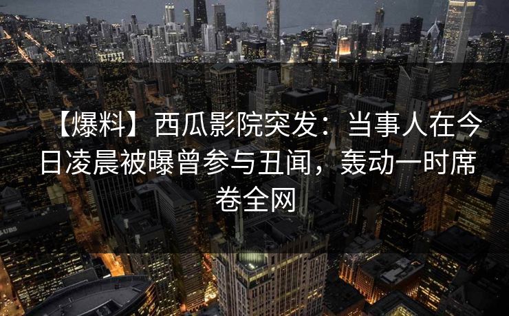 【爆料】西瓜影院突发：当事人在今日凌晨被曝曾参与丑闻，轰动一时席卷全网