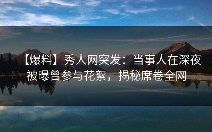 【爆料】秀人网突发：当事人在深夜被曝曾参与花絮，揭秘席卷全网