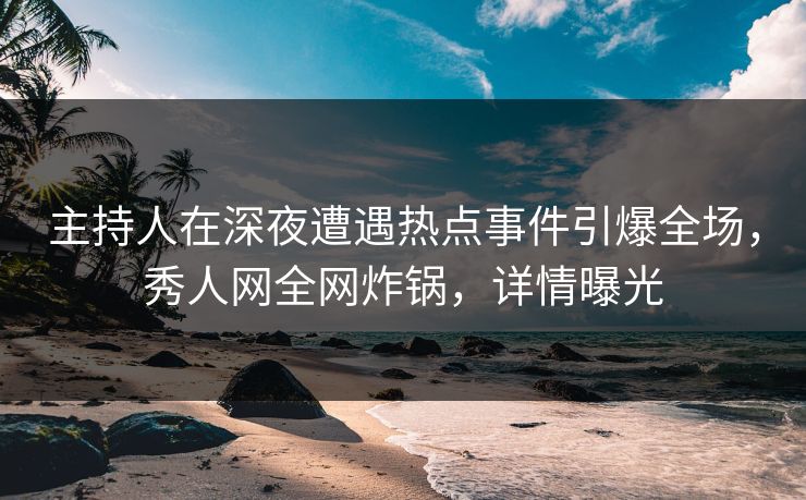 主持人在深夜遭遇热点事件引爆全场，秀人网全网炸锅，详情曝光