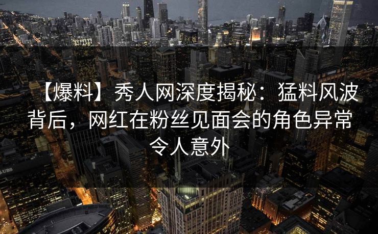 【爆料】秀人网深度揭秘：猛料风波背后，网红在粉丝见面会的角色异常令人意外