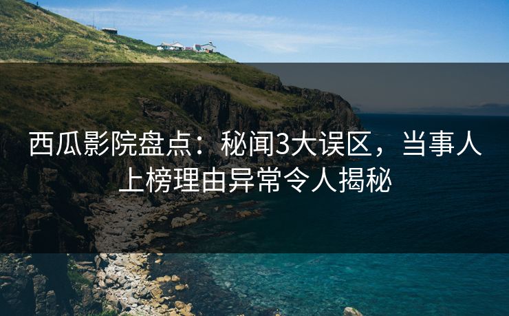 西瓜影院盘点：秘闻3大误区，当事人上榜理由异常令人揭秘