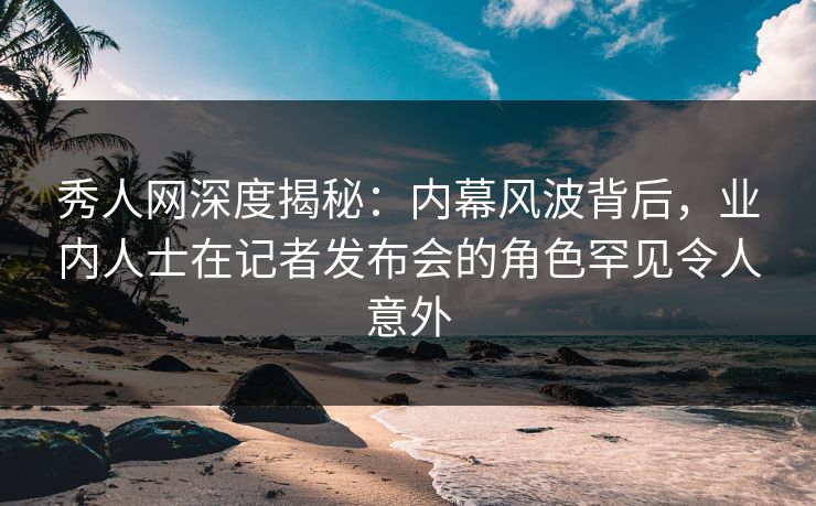 秀人网深度揭秘:内幕风波背后,业内人士在记者发布会的角色罕见令人意外