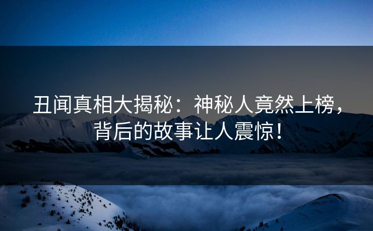 丑闻真相大揭秘：神秘人竟然上榜，背后的故事让人震惊！