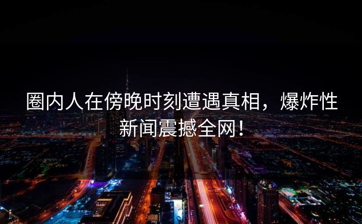 圈内人在傍晚时刻遭遇真相，爆炸性新闻震撼全网！