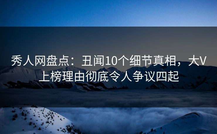 秀人网盘点：丑闻10个细节真相，大V上榜理由彻底令人争议四起