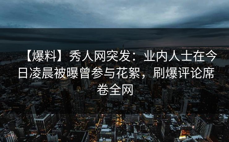 【爆料】秀人网突发：业内人士在今日凌晨被曝曾参与花絮，刷爆评论席卷全网