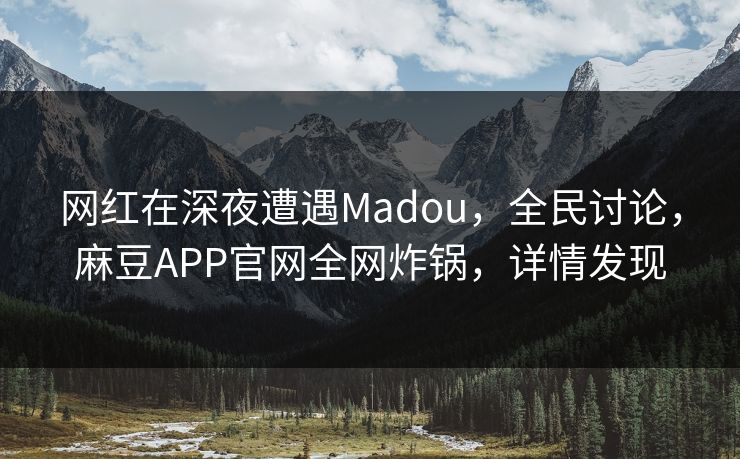 网红在深夜遭遇Madou，全民讨论，麻豆APP官网全网炸锅，详情发现