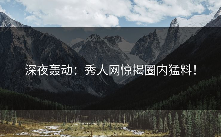深夜轰动：秀人网惊揭圈内猛料！