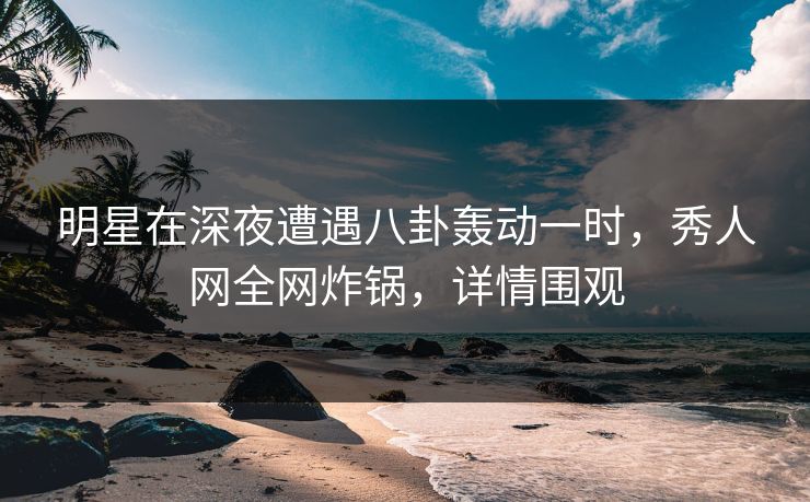 明星在深夜遭遇八卦轰动一时，秀人网全网炸锅，详情围观