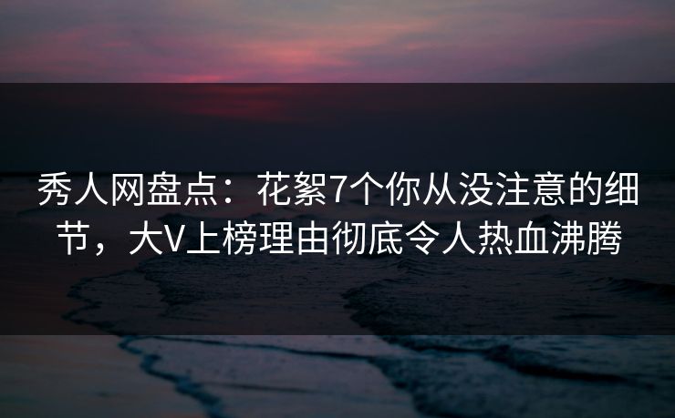 秀人网盘点：花絮7个你从没注意的细节，大V上榜理由彻底令人热血沸腾