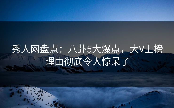秀人网盘点：八卦5大爆点，大V上榜理由彻底令人惊呆了