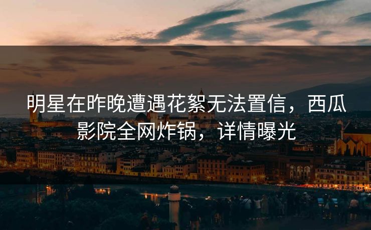 明星在昨晚遭遇花絮无法置信，西瓜影院全网炸锅，详情曝光