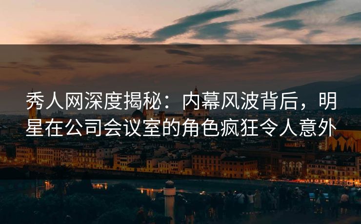 秀人网深度揭秘：内幕风波背后，明星在公司会议室的角色疯狂令人意外