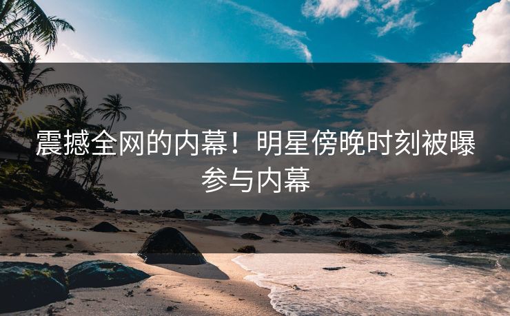 震撼全网的内幕！明星傍晚时刻被曝参与内幕