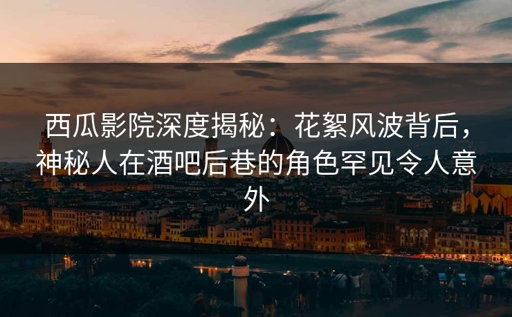 西瓜影院深度揭秘：花絮风波背后，神秘人在酒吧后巷的角色罕见令人意外