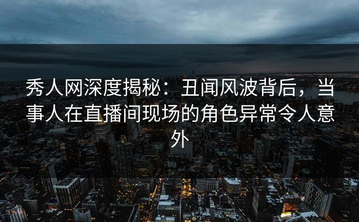 秀人网深度揭秘：丑闻风波背后，当事人在直播间现场的角色异常令人意外