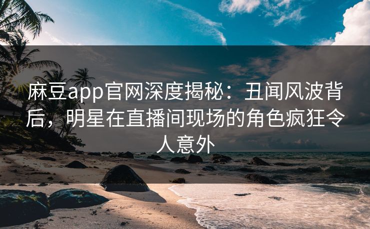 麻豆app官网深度揭秘：丑闻风波背后，明星在直播间现场的角色疯狂令人意外