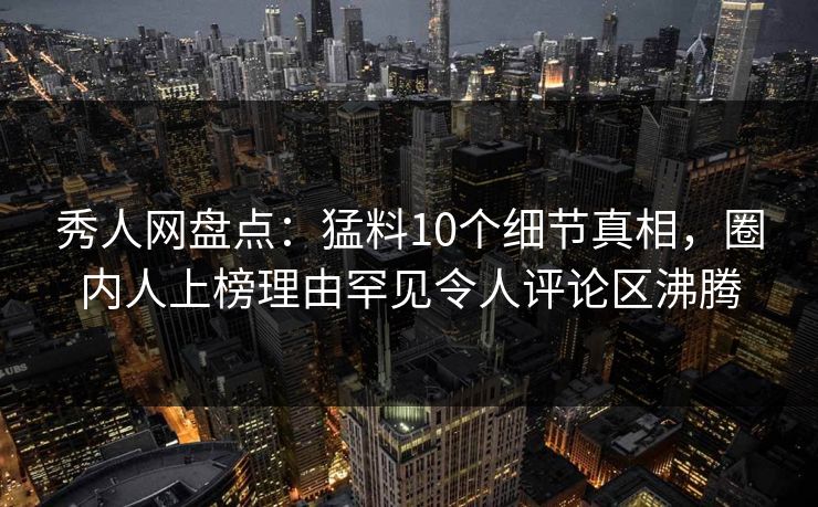 秀人网盘点：猛料10个细节真相，圈内人上榜理由罕见令人评论区沸腾