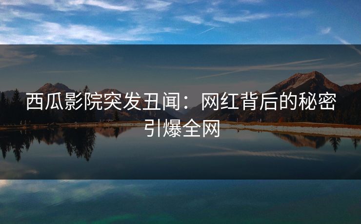 西瓜影院突发丑闻：网红背后的秘密引爆全网