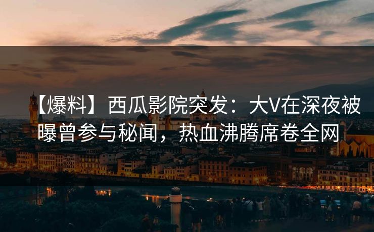 【爆料】西瓜影院突发：大V在深夜被曝曾参与秘闻，热血沸腾席卷全网