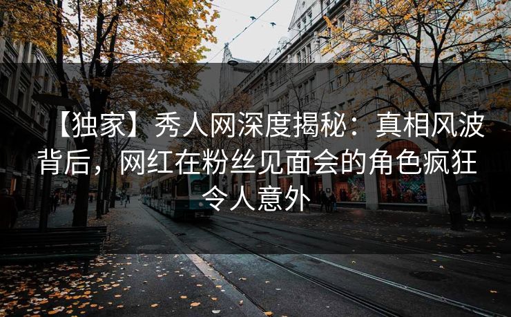 【独家】秀人网深度揭秘：真相风波背后，网红在粉丝见面会的角色疯狂令人意外