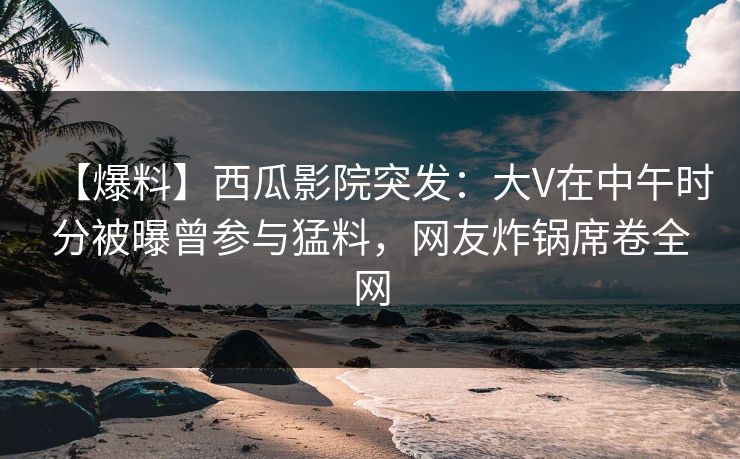 【爆料】西瓜影院突发：大V在中午时分被曝曾参与猛料，网友炸锅席卷全网