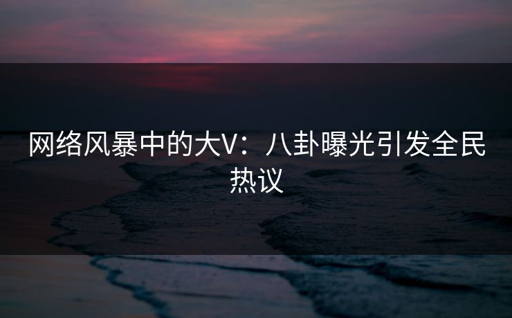网络风暴中的大V：八卦曝光引发全民热议