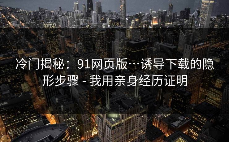 冷门揭秘：91网页版…诱导下载的隐形步骤 - 我用亲身经历证明
