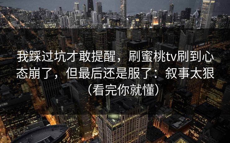 我踩过坑才敢提醒，刷蜜桃tv刷到心态崩了，但最后还是服了：叙事太狠（看完你就懂）