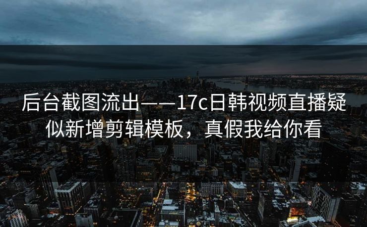 后台截图流出——17c日韩视频直播疑似新增剪辑模板，真假我给你看