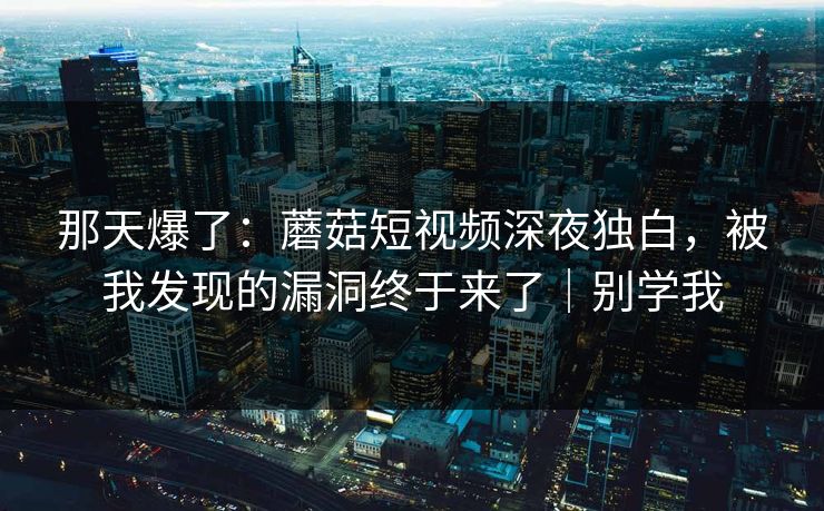 那天爆了:蘑菇短视频深夜独白,被我发现的漏洞终于来了|别学我 那天爆了:蘑菇短视频深夜独白,被我发现的漏洞终于来了|别学我