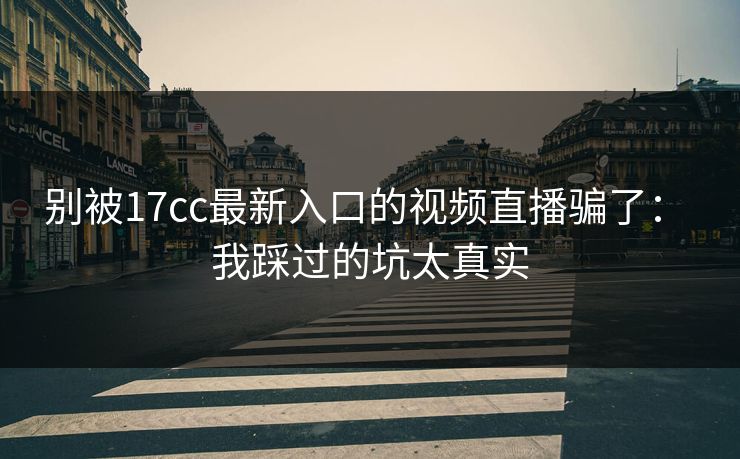 别被17cc最新入口的视频直播骗了： 我踩过的坑太真实